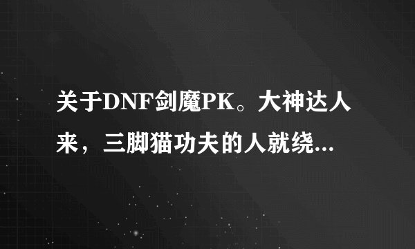 关于DNF剑魔PK。大神达人来，三脚猫功夫的人就绕道吧。我也不要视频什么的，请手打告诉我以下几个问题。