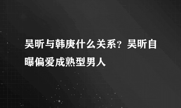 吴昕与韩庚什么关系?吴昕自曝偏爱成熟型男人