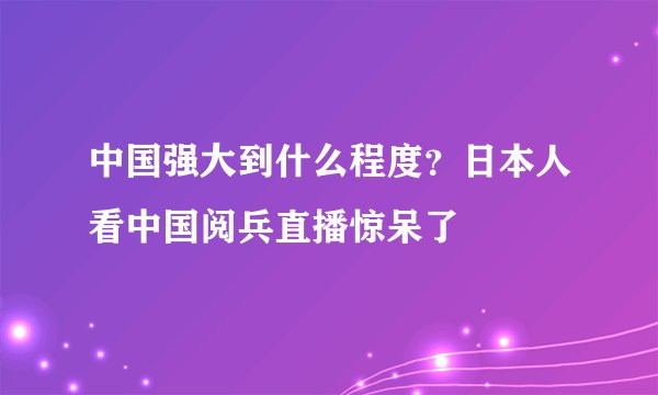 中国强大到什么程度?日本人看中国阅兵直播惊呆了