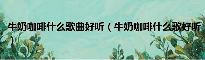 牛奶咖啡什么歌曲好听（牛奶咖啡什么歌好听）