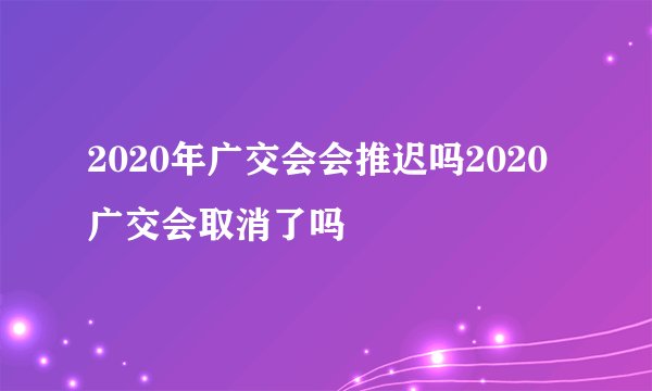 2020年广交会会推迟吗2020广交会取消了吗