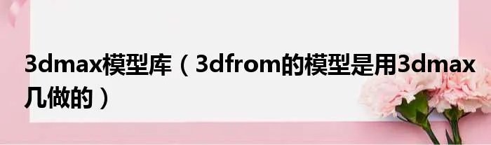 3dmax模型库（3dfrom的模型是用3dmax几做的）