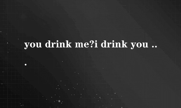 you drink me?i drink you old ball ?谁能翻译一下？谢啦
