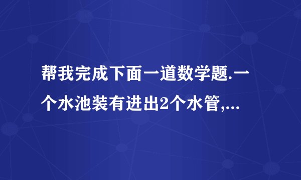 帮我完成下面一道数学题.一个水池装有进出2个水管,单开进水管,6分钟可以将空池装满,单开出水管,8分钟可以放完,现在同时