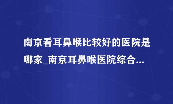 南京看耳鼻喉比较好的医院是哪家_南京耳鼻喉医院综合排行榜单
