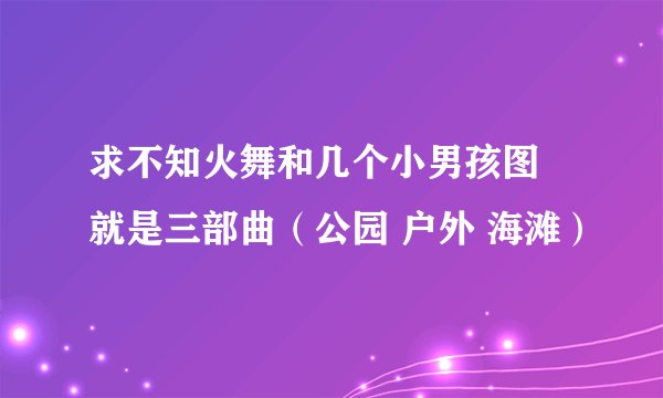 求不知火舞和几个小男孩图 就是三部曲（公园 户外 海滩）