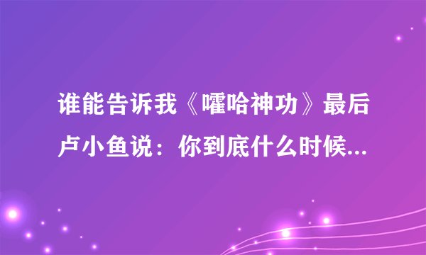 谁能告诉我《嚯哈神功》最后卢小鱼说：你到底什么时候教我绝世武功？师傅说：不是早教给你了吗？