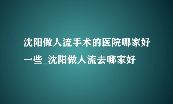 沈阳做人流手术的医院哪家好一些_沈阳做人流去哪家好