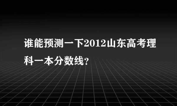 谁能预测一下2012山东高考理科一本分数线？