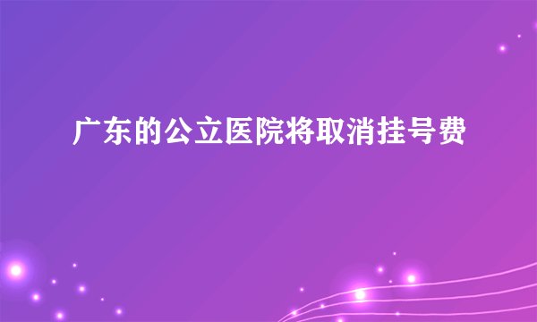 广东的公立医院将取消挂号费