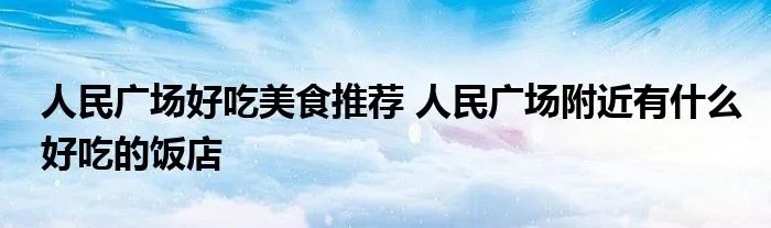 人民广场好吃美食推荐 人民广场附近有什么好吃的饭店