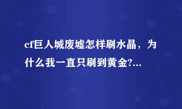 cf巨人城废墟怎样刷水晶，为什么我一直只刷到黄金?求抢分的方法!
