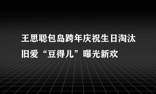 王思聪包岛跨年庆祝生日淘汰旧爱“豆得儿”曝光新欢