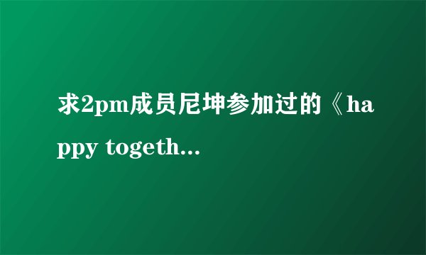 求2pm成员尼坤参加过的《happy together》期数和日期