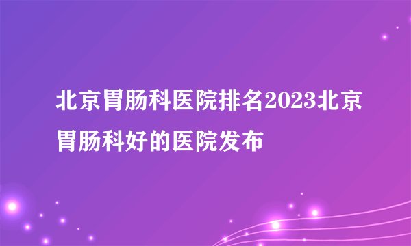 北京胃肠科医院排名2023北京胃肠科好的医院发布