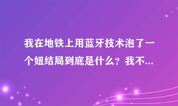 我在地铁上用蓝牙技术泡了一个妞结局到底是什么?我不要网络上的