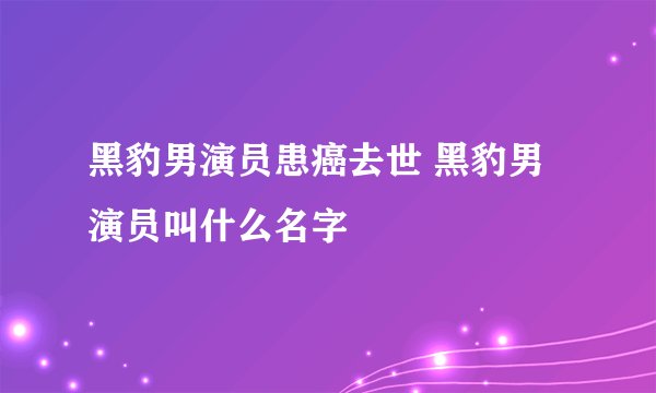 黑豹男演员患癌去世 黑豹男演员叫什么名字