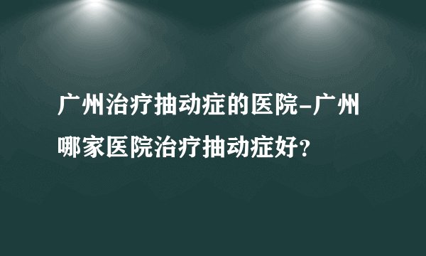 广州治疗抽动症的医院-广州哪家医院治疗抽动症好？