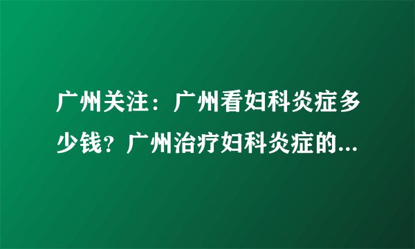 广州关注：广州看妇科炎症多少钱？广州治疗妇科炎症的费用要多少？