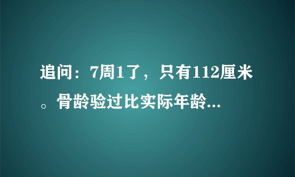 追问：7周1了，只有112厘米。骨龄验过比实际年龄小1岁.