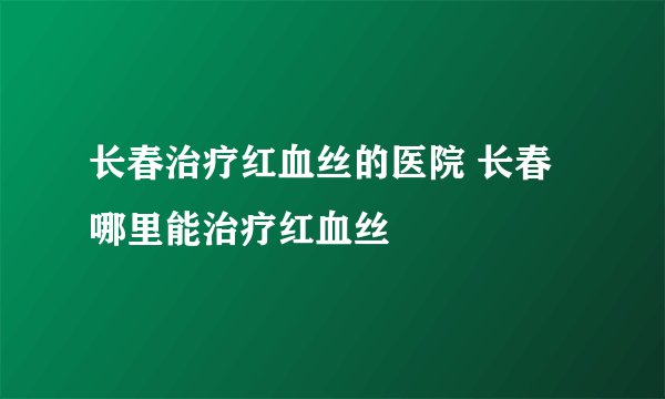 长春治疗红血丝的医院 长春哪里能治疗红血丝