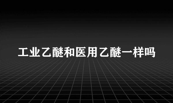 工业乙醚和医用乙醚一样吗