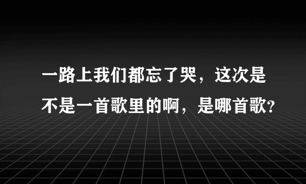 一路上我们都忘了哭，这次是不是一首歌里的啊，是哪首歌？
