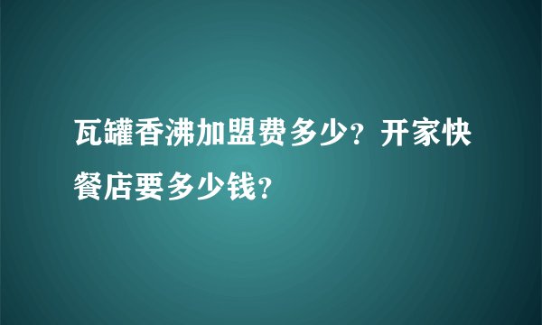 瓦罐香沸加盟费多少?开家快餐店要多少钱?