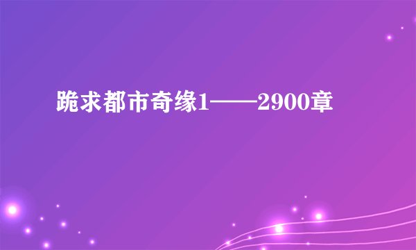 跪求都市奇缘1——2900章