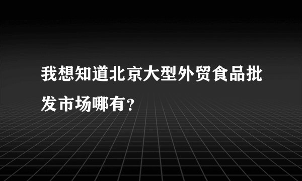 我想知道北京大型外贸食品批发市场哪有？