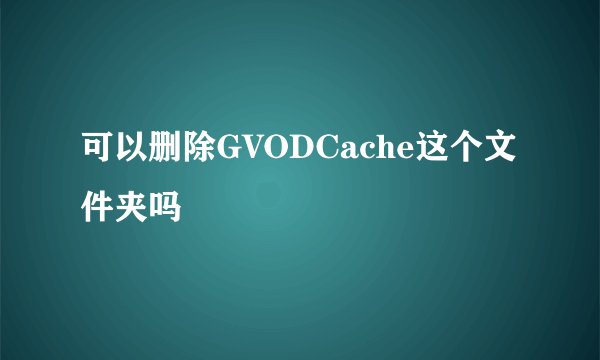 可以删除GVODCache这个文件夹吗