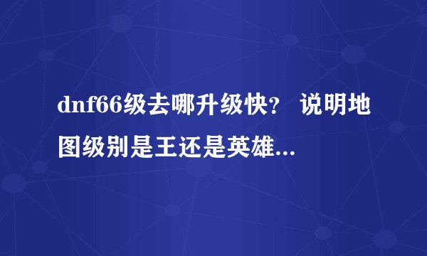dnf66级去哪升级快？ 说明地图级别是王还是英雄 我估计今天就67了以后上哪升级快？