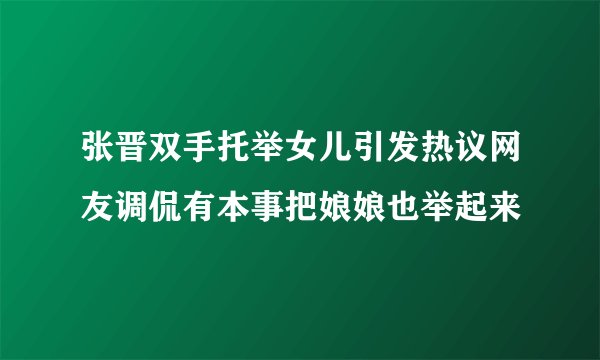 张晋双手托举女儿引发热议网友调侃有本事把娘娘也举起来