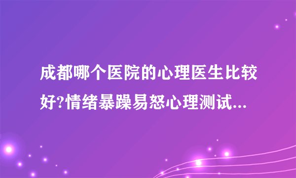 成都哪个医院的心理医生比较好?情绪暴躁易怒心理测试?感情心里专家
