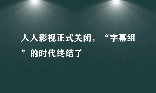 人人影视正式关闭,“字幕组”的时代终结了