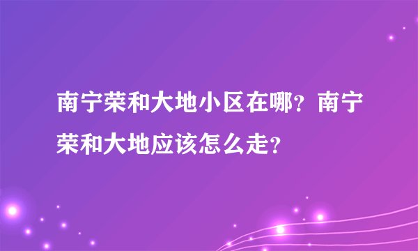 南宁荣和大地小区在哪？南宁荣和大地应该怎么走？