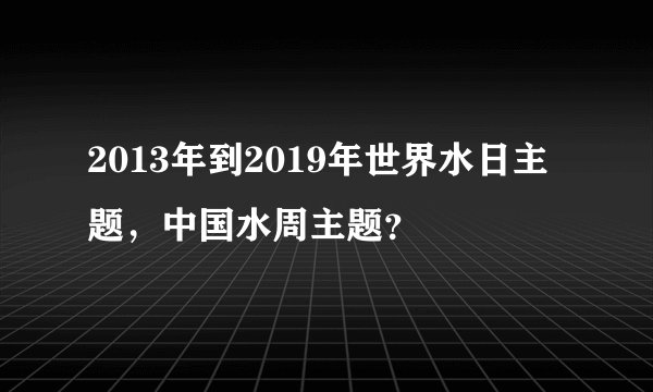 2013年到2019年世界水日主题,中国水周主题?