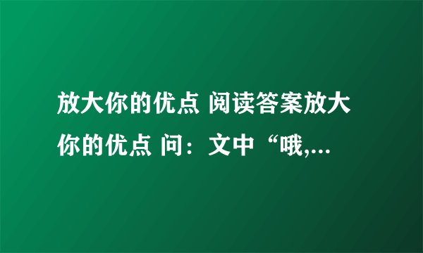 放大你的优点 阅读答案放大你的优点 问：文中“哦,我能把名字写得叫人称赞,那我就能把字写漂亮,能把字写漂亮,我就能把文章写得好看；——————,——————.（说说青年人还想到了什么?续写）