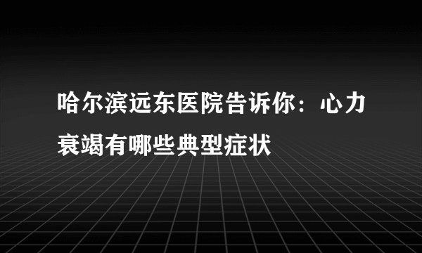哈尔滨远东医院告诉你:心力衰竭有哪些典型症状