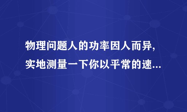 物理问题人的功率因人而异,实地测量一下你以平常的速度上楼的功率.（1）需要哪些器材?（2）需测哪些物理量?计算功率的表达式是怎样的?（3）设计一个实验表格.