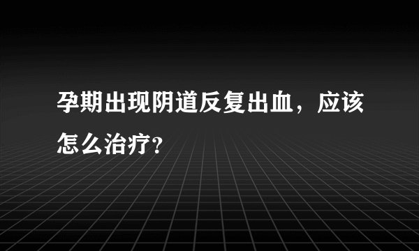 孕期出现阴道反复出血，应该怎么治疗？