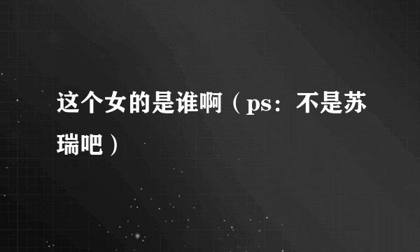 这个女的是谁啊（ps：不是苏瑞吧）