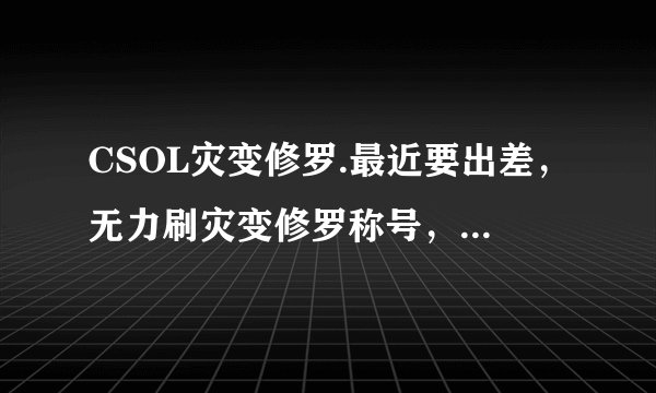 CSOL灾变修罗.最近要出差，无力刷灾变修罗称号，求代刷，诚心诚意第一位！骗子绕道！留下Q.