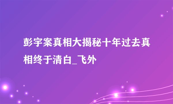 彭宇案真相大揭秘十年过去真相终于清白_飞外