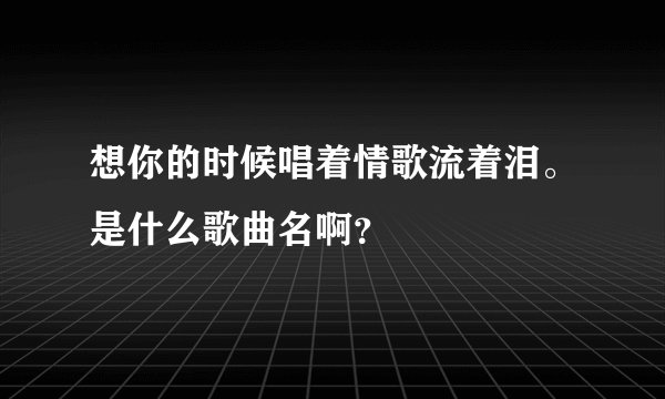 想你的时候唱着情歌流着泪。是什么歌曲名啊？