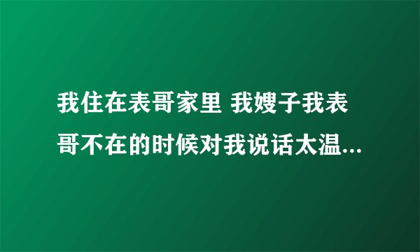 我住在表哥家里 我嫂子我表哥不在的时候对我说话太温柔了。可是表哥在的时候不是这样。 最近还吧三角裤