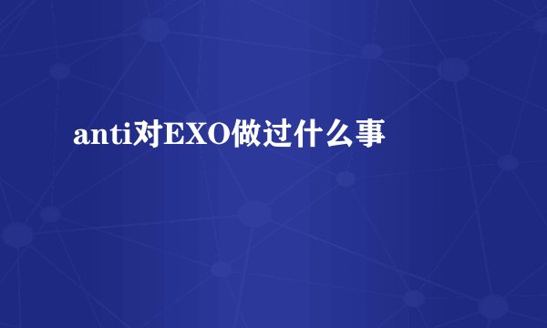 anti对EXO做过什么事
