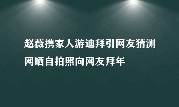 赵薇携家人游迪拜引网友猜测网晒自拍照向网友拜年