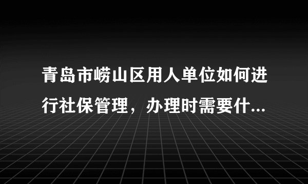 青岛市崂山区用人单位如何进行社保管理，办理时需要什么手续，网签又是怎么回事呀，急。。。