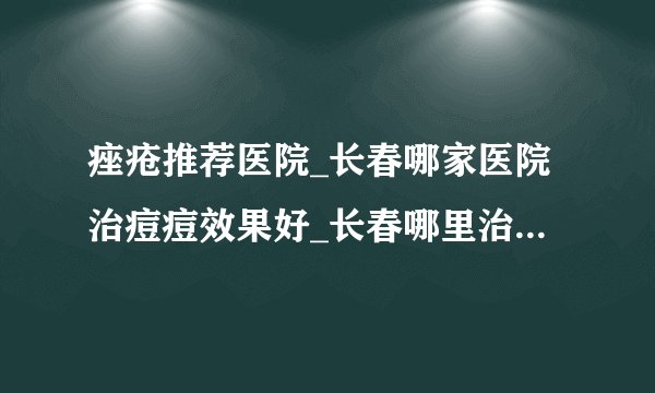 痤疮推荐医院_长春哪家医院治痘痘效果好_长春哪里治痤疮靠谱